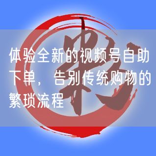 体验全新的视频号自助下单，告别传统购物的繁琐流程