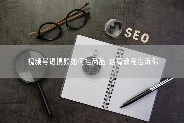 视频号短视频如何挂商品 这篇教程告诉你